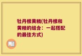 牡丹根黄精(牡丹根和黄精的组合：一起搭配的最佳方式)