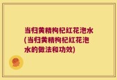 当归黄精枸杞红花泡水(当归黄精枸杞红花泡水的做法和功效)