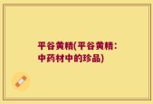 平谷黄精(平谷黄精：中药材中的珍品)