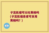 子宫肌瘤可以吃黄精吗(子宫肌瘤患者可食用黄精吗？)