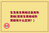 生发用生黄精还是用熟黄精(使用生黄精或熟黄精有什么区别？)
