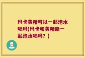 玛卡黄精可以一起泡水喝吗(玛卡和黄精能一起泡水喝吗？)