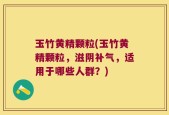 玉竹黄精颗粒(玉竹黄精颗粒，滋阴补气，适用于哪些人群？)