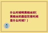 什么时候喝黄精水好(黄精水的最佳饮用时间是什么时候？)