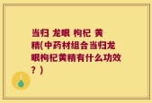 当归 龙眼 枸杞 黄精(中药材组合当归龙眼枸杞黄精有什么功效？)