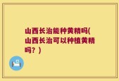 山西长治能种黄精吗(山西长治可以种植黄精吗？)