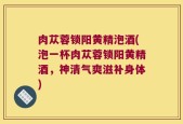 肉苁蓉锁阳黄精泡酒(泡一杯肉苁蓉锁阳黄精酒，神清气爽滋补身体)