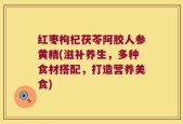 红枣枸杞茯苓阿胶人参黄精(滋补养生，多种食材搭配，打造营养美食)