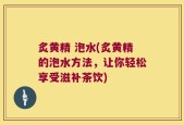 炙黄精 泡水(炙黄精的泡水方法，让你轻松享受滋补茶饮)