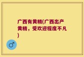 广西有黄精(广西出产黄精，受欢迎程度不凡)