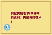 枸杞黄精苍术(四种中药食材：枸杞黄精苍术)