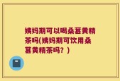 姨妈期可以喝桑葚黄精茶吗(姨妈期可饮用桑葚黄精茶吗？)