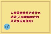 人参黄精肽片治疗什么功效(人参黄精肽片的药效及应用领域)