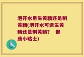 泡开水用生黄精还是制黄精(泡开水可选生黄精还是制黄精？  健康小贴士)