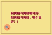 制黄精与黄精哪种好(制黄精与黄精，哪个更好？)