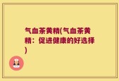 气血茶黄精(气血茶黄精：促进健康的好选择)