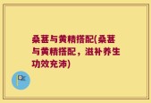 桑葚与黄精搭配(桑葚与黄精搭配，滋补养生功效充沛)