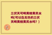 三伏天可喝黄精黄芪水吗(可以在炎热的三伏天喝黄精黄芪水吗？)