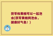 茯苓和黄精可以一起泡水(茯苓黄精同泡水，健康好气色！)