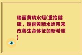 瑞丽黄精水蛭(重拾健康，瑞丽黄精水蛭带来改善生命体征的新希望)