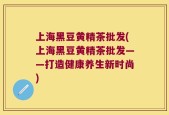 上海黑豆黄精茶批发(上海黑豆黄精茶批发——打造健康养生新时尚)