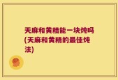 天麻和黄精能一块炖吗(天麻和黄精的最佳炖法)