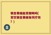 银杏黄精能常期喝吗(常饮银杏黄精有何疗效？)