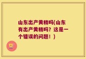 山东出产黄精吗(山东有出产黄精吗？这是一个错误的问题！)