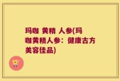 玛咖 黄精 人参(玛咖黄精人参：健康古方美容佳品)