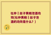 杜仲莬丝子黄精泡酒功效(杜仲黄精莬丝子泡酒的功效是什么？)
