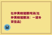 杜仲黄精猪腰炖汤(杜仲黄精猪腰汤：一道补肾佳品)