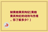 制黄精黄芪枸杞(黄精黄芪枸杞的功效与作用，你了解多少？)