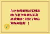 在北京哪里可以买到黄精(在北京哪里购买高品质黄精？赶快了解这些购买指南！)
