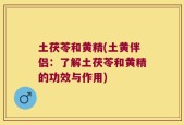 土茯苓和黄精(土黄伴侣：了解土茯苓和黄精的功效与作用)