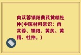 肉苁蓉锁阳黄芪黄精杜仲(中医材料常识：肉苁蓉、锁阳、黄芪、黄精、杜仲。)