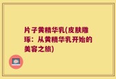 片子黄精华乳(皮肤雕琢：从黄精华乳开始的美容之旅)