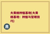 大黄精种植基地(大黄精基地：种植与管理技巧)