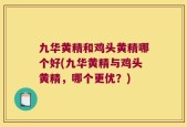 九华黄精和鸡头黄精哪个好(九华黄精与鸡头黄精，哪个更优？)