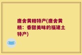 唐舍黄精特产(唐舍黄精：香甜美味的福建土特产)