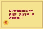 冯了性黄精膏(冯了性黄精膏：男性不举、早泄的神器！)