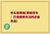 养头制黄精(黄精养生：打造健康生活的必备良品)