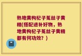 熟地黄枸杞子菟丝子黄精(搭配进补好物，熟地黄枸杞子菟丝子黄精都有何功效？)