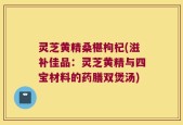 灵芝黄精桑椹枸杞(滋补佳品：灵芝黄精与四宝材料的药膳双煲汤)