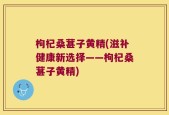 枸杞桑葚子黄精(滋补健康新选择——枸杞桑葚子黄精)