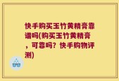 快手购买玉竹黄精膏靠谱吗(购买玉竹黄精膏，可靠吗？快手购物评测)