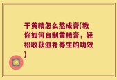 干黄精怎么熬成膏(教你如何自制黄精膏，轻松收获滋补养生的功效)