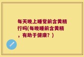 每天晚上睡觉前含黄精行吗(每晚睡前含黄精，有助于健康？)