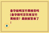备孕能喝玉竹黄精膏吗(备孕期可否饮用玉竹黄精膏？最新解答来了！