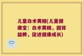 儿童白术黄精(儿童健康宝：白术黄精，固肾益脾，促进健康成长)