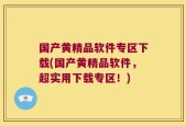 国产黄精品软件专区下载(国产黄精品软件，超实用下载专区！)